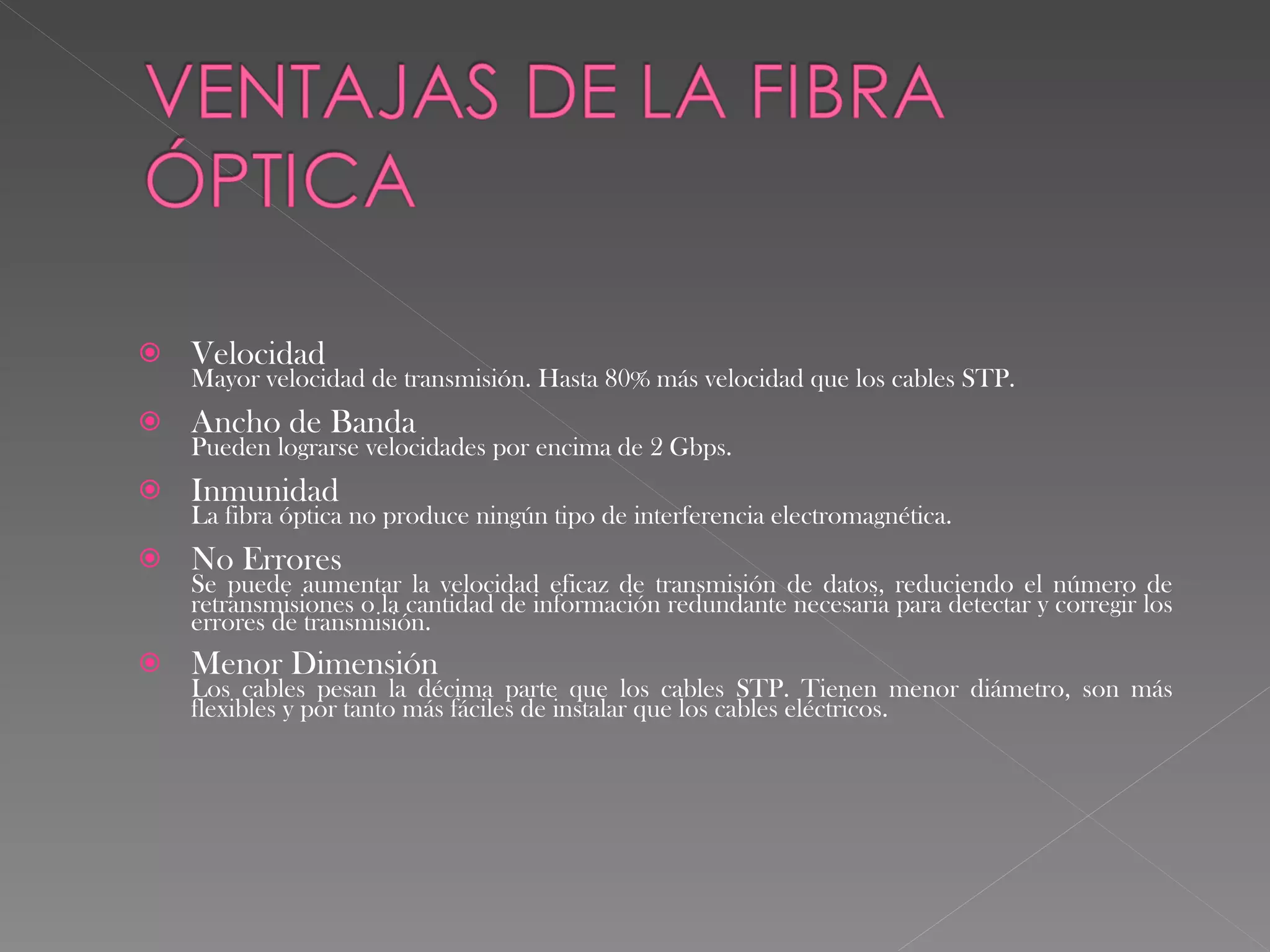 Velocidad Mayor velocidad de transmisión. Hasta 80% más velocidad que los cables STP. Ancho de Banda Pueden lograrse velocidades por encima de 2 Gbps. Inmunidad La fibra óptica no produce ningún tipo de interferencia electromagnética. No Errores Se puede aumentar la velocidad eficaz de transmisión de datos, reduciendo el número de retransmisiones o la cantidad de información redundante necesaria para detectar y corregir los errores de transmisión. Menor Dimensión  Los cables pesan la décima parte que los cables STP. Tienen menor diámetro, son más flexibles y por tanto más fáciles de instalar que los cables eléctricos. 