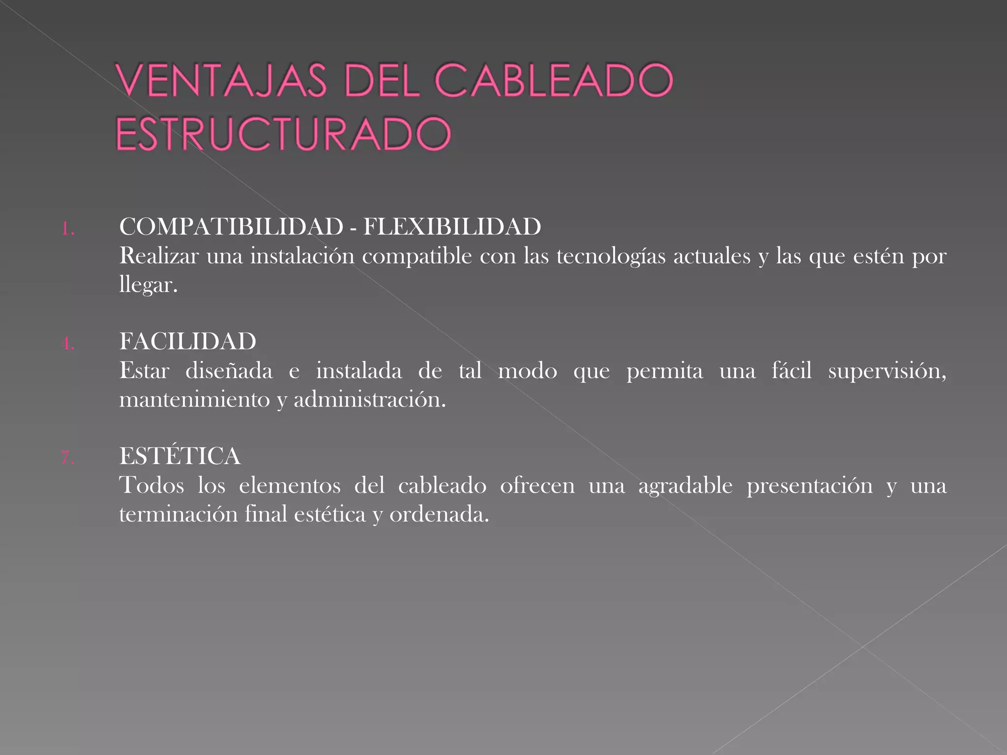 COMPATIBILIDAD - FLEXIBILIDAD Realizar una instalación compatible con las tecnologías actuales y las que estén por llegar. FACILIDAD Estar diseñada e instalada de tal modo que permita una fácil supervisión, mantenimiento y administración. ESTÉTICA Todos los elementos del cableado ofrecen una agradable presentación y una terminación final estética y ordenada. 