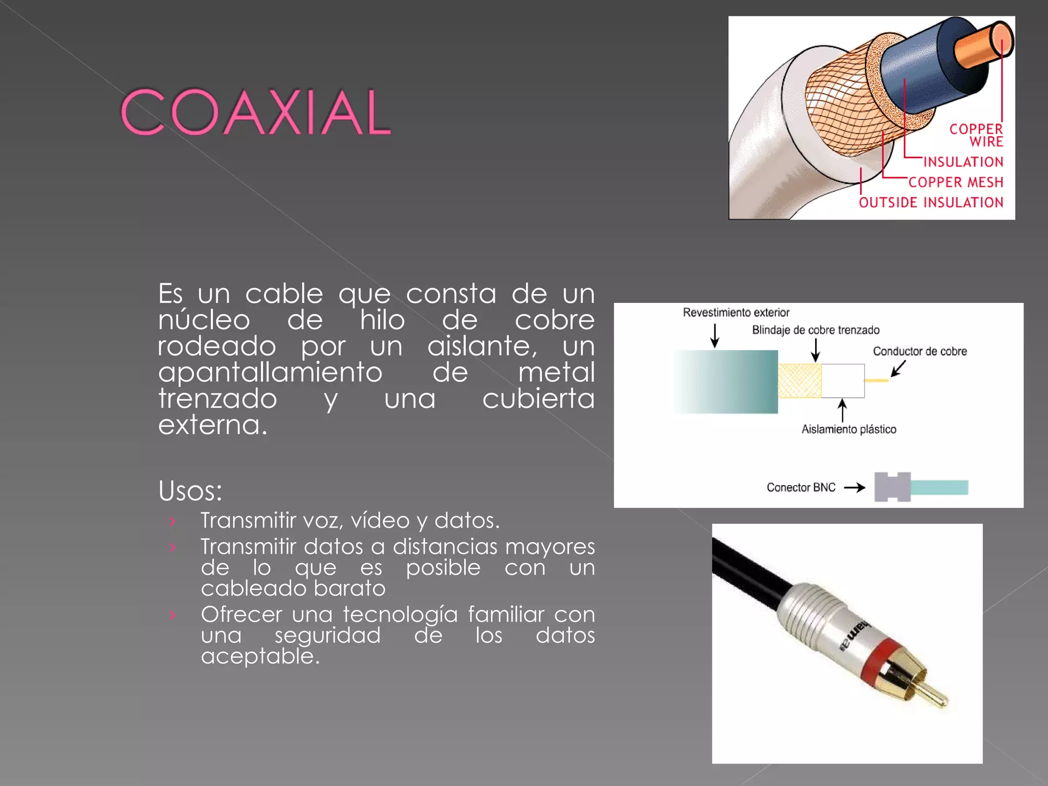 Es un cable que consta de un núcleo de hilo de cobre rodeado por un aislante, un apantallamiento de metal trenzado y una cubierta externa. Usos: Transmitir voz, vídeo y datos.  Transmitir datos a distancias mayores de lo que es posible con un cableado barato  Ofrecer una tecnología familiar con una seguridad de los datos aceptable. 