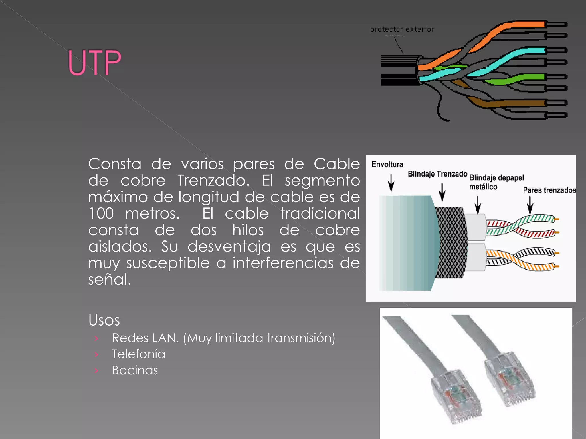 Consta de varios pares de Cable de cobre Trenzado. El segmento máximo de longitud de cable es de 100 metros.  El cable tradicional consta de dos hilos de cobre aislados. Su desventaja es que es muy susceptible a interferencias de señal. Usos Redes LAN. (Muy limitada transmisión) Telefonía Bocinas  