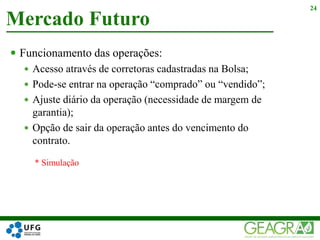  Funcionamento das operações:
 Acesso através de corretoras cadastradas na Bolsa;
 Pode-se entrar na operação “comprado” ou “vendido”;
 Ajuste diário da operação (necessidade de margem de
garantia);
 Opção de sair da operação antes do vencimento do
contrato.
Mercado Futuro
24
* Simulação
 