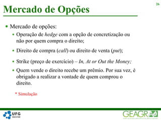  Mercado de opções:
 Operação de hedge com a opção de concretização ou
não por quem compra o direito;
 Direito de compra (call) ou direito de venta (put);
 Strike (preço de exercício) – In, At or Out the Money;
 Quem vende o direito recebe um prêmio. Por sua vez, é
obrigado a realizar a vontade de quem comprou o
direito.
Mercado de Opções
26
* Simulação
 