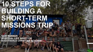 10 STEPS FOR
BUILDING A
SHORT-TERM
MISSIONS TRIP
NICK BARKER
SPIRITUAL LIFE DIRECTOR
SCOTTSDALE CHRISTIAN ACADEMY
 