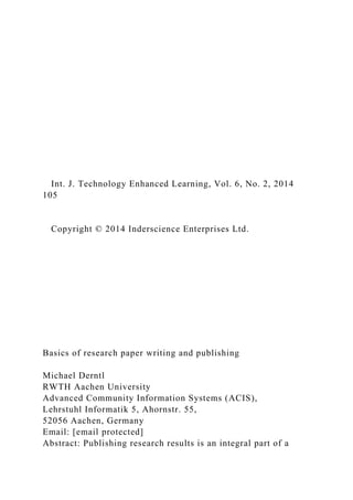 Int. J. Technology Enhanced Learning, Vol. 6, No. 2, 2014
105
Copyright © 2014 Inderscience Enterprises Ltd.
Basics of research paper writing and publishing
Michael Derntl
RWTH Aachen University
Advanced Community Information Systems (ACIS),
Lehrstuhl Informatik 5, Ahornstr. 55,
52056 Aachen, Germany
Email: [email protected]
Abstract: Publishing research results is an integral part of a
 