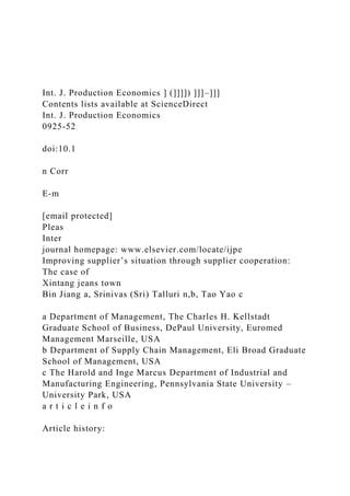 Int. J. Production Economics ] (]]]]) ]]]–]]]
Contents lists available at ScienceDirect
Int. J. Production Economics
0925-52
doi:10.1
n Corr
E-m
[email protected]
Pleas
Inter
journal homepage: www.elsevier.com/locate/ijpe
Improving supplier’s situation through supplier cooperation:
The case of
Xintang jeans town
Bin Jiang a, Srinivas (Sri) Talluri n,b, Tao Yao c
a Department of Management, The Charles H. Kellstadt
Graduate School of Business, DePaul University, Euromed
Management Marseille, USA
b Department of Supply Chain Management, Eli Broad Graduate
School of Management, USA
c The Harold and Inge Marcus Department of Industrial and
Manufacturing Engineering, Pennsylvania State University –
University Park, USA
a r t i c l e i n f o
Article history:
 