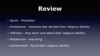 Review
• Quran - Recitation
• Foreclosure - someone else decided their religious identity
• Diffusion - they don’t care about their religious identity
• Moratorium - searching
• Achievement - found their religious identity
 