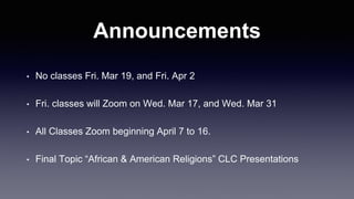 Announcements
• No classes Fri. Mar 19, and Fri. Apr 2
• Fri. classes will Zoom on Wed. Mar 17, and Wed. Mar 31
• All Classes Zoom beginning April 7 to 16.
• Final Topic “African & American Religions” CLC Presentations
 