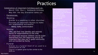 Practices
Celebration of important holidays such as
• March 13th: Ron L. Hubbards birthday
• May 9th: the day Dianetics came out
• Ceremonies
• Wedding
• Similar to a wedding in other churches
• Focuses on important factors to make
the relationship successful
• Affinity, reality, communication
• Naming
• They get their new identity and reminds
family of responsibilities to the child
• It's important because children can be super
disoriented from the beginning and so its
important that they are in good community
and surrounded by family
• Funeral
• Si mi lar to a funeral most of us used to a
cel ebration of l i fe
• There's a speech given by Ron similar to the
birth one
Mya Haskins
15
"By witnessing his naming
you do signify that you
do welcome here the person
of (baby’s name)
as he now is called
into our recognition
and our group.
So now in final act
all present
say “Hello,” and bid a
welcome to (baby’s name).
Good.
Mother, take your child
now recognized and
welcomed
here.
And let us all go each our
separate way remembering
that when we see
(baby’s name) again,
we have welcomed him
this day."
"Today, come wiser now
The chains gone weak
And tyranny of cult
Gone tired with the years,
We look
We find we live
Not once
But on and on
From body’s birth to
Body’s grave and then
To birth again
And yea to grave again
So to dispose possessions
Oft come undone
With livingness.
From century to century
From age to age and on
We go in march along
The path that leads
Forever up the countless
Ticks of time.
We crawl, we walk, we fly
We win
From here and evermore
The heritage of all our lives
And spend it once again."
 