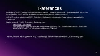 References
Anderson, J. (2023). A brief history of scientology. A Brief History of Scientology. Retrieved April 19, 2023, from
https://jacobin.com/2016/08/scientology-hubbard-miscavige-tom-cruise-tax-exempt/
Official Church of scientology (2023). Scientology beliefs & practices. https://www.scientology.org/what-is-
scientology/
Lewis, James R. (2009). Scientology. Retrieved from:
https://web-p-ebscohost-
com.lopes.idm.oclc.org/ehost/ebookviewer/ebook/bmxlYmtfXzI2OTY0Nl9fQU41?sid=8123f234-c2af-
4599-8a84-765a4227c879@redis&vid=0&format=EB&rid=1
17
Kevin Collison, Kevin (2007-03-17). "Scientology center heads downtown", Kansas City Star
 