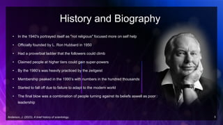 History and Biography
• In the 1940's portrayed itself as "not religious" focused more on self help
• Officially founded by L. Ron Hubbard in 1950
• Had a proverbial ladder that the followers could climb
• Claimed people at higher tiers could gain super-powers
• By the 1980’s was heavily practiced by the zeitgeist
• Membership peaked in the 1990’s with numbers in the hundred thousands
• Started to fall off due to failure to adapt to the modern world
• The final blow was a combination of people turning against its beliefs aswell as poor
leadership
Anderson, J. (2023). A brief history of scientology. 3
 