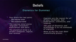 Beliefs
Dianetics for Dummiez
• Your brain has two parts:
• The reactive mind
• The analytical mind
• The reactive mind stores
“engrams” (traumatic
experiences and pain)
• The analytical mind is a
perfect computer, logical,
and rational
• Engrams are the reason for all
of your hardships, bad
experiences, sicknesses, and
insanity.
• The goal of Dianetics and
Scientology is to rid somebody
of engrams.
• None of this has ever been
scientifically proven.
Luke Harding 4
 