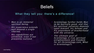 Beliefs
What they tell you: there’s a difference!
• Man is an immortal
spiritual being.
• His experience extends
well beyond a single
lifetime.
• His capabilities are
unlimited, even if not
presently realized.
• Scientology further holds Man
to be basically good, and that
his spiritual salvation depends
upon himself, his fellows and
his attainment of brotherhood
with the universe.
• The ultimate goal of
Scientology is true spiritual
enlightenment and freedom
for all (Scientology.com, What
is Scientology?).
Luke Harding 6
 