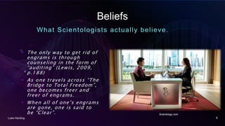 Beliefs
What Scientologists actually believe.
• The only way to get rid of
engrams is through
counseling in the form of
“auditing” (Lewis, 2009,
p.188)
• As one travels across “The
Bridge to Total Freedom”,
one becomes freer and
freer of engrams.
• When all of one’s engrams
are gone, one is said to
be “Clear”.
Luke Harding 8
Scientology.com
 