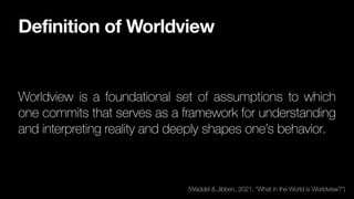 Definition of Worldview
Worldview is a foundational set of assumptions to which
one commits that serves as a framework for understanding
and interpreting reality and deeply shapes one’s behavior.
(Waddel & Jibben, 2021, “What in the World is Worldview?”)
 