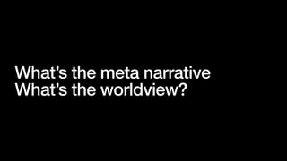What’s the meta narrative
What’s the worldview?
 