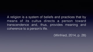 A religion is a system of beliefs and practices that by
means of its cultus directs a person toward
transcendence and, thus, provides meaning and
coherence to a person’s life.
(Winfried, 2014, p. 28)
 