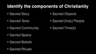 Identify the components of Christianity
• Sacred Story
• Sacred Texts
• Sacred Community
• Sacred Space
• Sacred Beliefs
• Sacred Rituals
• Sacred Objects
• Sacred (holy) People
• Sacred Time(s)
 