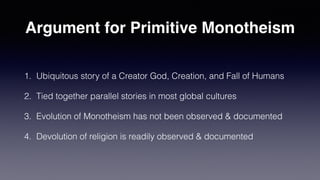 Argument for Primitive Monotheism
1. Ubiquitous story of a Creator God, Creation, and Fall of Humans
2. Tied together parallel stories in most global cultures
3. Evolution of Monotheism has not been observed & documented
4. Devolution of religion is readily observed & documented
 
