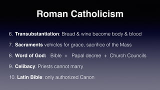 Roman Catholicism
6. Transubstantiation: Bread & wine become body & blood


7. Sacraments vehicles for grace, sacri
fi
ce of the Mass


8. Word of God: Bible + Papal decree + Church Councils


9. Celibacy: Priests cannot marry


10. Latin Bible: only authorized Canon
 