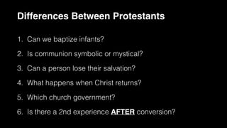 Differences Between Protestants
1. Can we baptize infants?


2. Is communion symbolic or mystical?


3. Can a person lose their salvation?


4. What happens when Christ returns?


5. Which church government?


6. Is there a 2nd experience AFTER conversion?
 