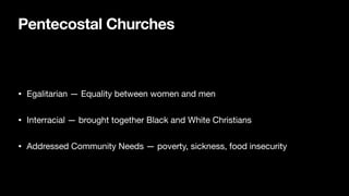 Pentecostal Churches
• Egalitarian — Equality between women and men

• Interracial — brought together Black and White Christians

• Addressed Community Needs — poverty, sickness, food insecurity
 