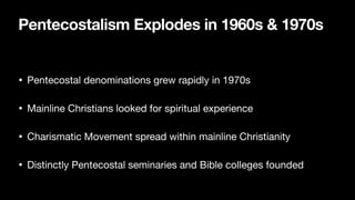 Pentecostalism Explodes in 1960s & 1970s
• Pentecostal denominations grew rapidly in 1970s

• Mainline Christians looked for spiritual experience

• Charismatic Movement spread within mainline Christianity

• Distinctly Pentecostal seminaries and Bible colleges founded
 