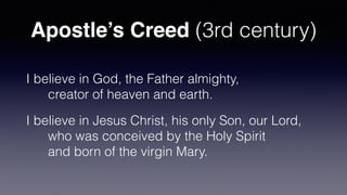 Apostle’s Creed (3rd century)
I believe in God, the Father almighty,
 
      creator of heaven and earth.


I believe in Jesus Christ, his only Son, our Lord,
 
      who was conceived by the Holy Spirit
 
      and born of the virgin Mary.
 