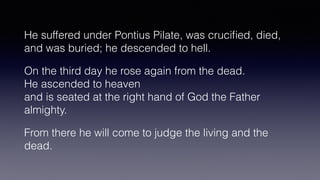 He suffered under Pontius Pilate, was cruci
fi
ed, died,
and was buried; he descended to hell.


On the third day he rose again from the dead.
 
He ascended to heaven
 
and is seated at the right hand of God the Father
almighty.


From there he will come to judge the living and the
dead.
 