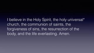 I believe in the Holy Spirit, the holy universal*
church, the communion of saints, the
forgiveness of sins, the resurrection of the
body, and the life everlasting. Amen.
 