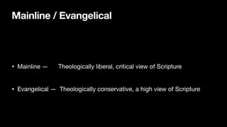 Mainline / Evangelical
• Mainline — Theologically liberal, critical view of Scripture

• Evangelical — Theologically conservative, a high view of Scripture
 