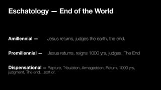 Eschatology — End of the World
Amillennial — Jesus returns, judges the earth, the end.
Premillennial — Jesus returns, reigns 1000 yrs, judges, The End

Dispensational — Rapture, Tribulation, Armageddon, Return, 1000 yrs,
judgment, The end…sort of.
 