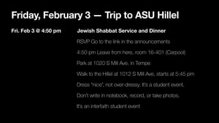 Friday, February 3 — Trip to ASU Hillel
Fri. Feb 3 @ 4:50 pm Jewish Shabbat Service and Dinner
RSVP Go to the link in the announcements
4:50 pm Leave from here, room 16-401 (Carpool)
Park at 1020 S Mill Ave. in Tempe
Walk to the Hillel at 1012 S Mill Ave, starts at 5:45 pm
Dress “nice”, not over-dressy. It’s a student event.
Don’t write in notebook, record, or take photos.
It’s an interfaith student event
 
