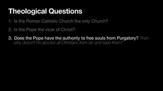 Theological Questions
1. Is the Roman Catholic Church the only Church?
2. Is the Pope the vicar of Christ?
3. Does the Pope have the authority to free souls from Purgatory? Then
why doesn’t he absolve all Christians from sin and save them?
 