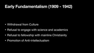 Early Fundamentalism (1909 - 1942)
• Withdrawal from Culture
• Refusal to engage with science and academics
• Refusal to fellowship with mainline Christianity
• Promotion of Anti-intellectualism
 