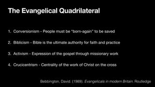 The Evangelical Quadrilateral
1. Conversionism - People must be “born-again” to be saved
2. Biblicism - Bible is the ultimate authority for faith and practice
3. Activism - Expression of the gospel through missionary work
4. Crucicentrism - Centrality of the work of Christ on the cross
Bebbington, David. (1989). Evangelicals in modern Britain. Routledge
 