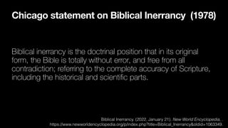 Chicago statement on Biblical Inerrancy (1978)
Biblical inerrancy is the doctrinal position that in its original
form, the Bible is totally without error, and free from all
contradiction; referring to the complete accuracy of Scripture,
including the historical and scienti
fi
c parts.
Biblical Inerrancy. (2022, January 21). New World Encyclopedia, .
https://www.newworldencyclopedia.org/p/index.php?title=Biblical_Inerrancy&oldid=1063349.
 