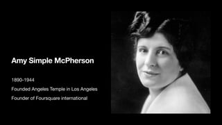 Amy Simple McPherson
1890-1944
Founded Angeles Temple in Los Angeles
Founder of Foursquare international
 