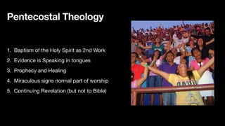 Pentecostal Theology
1. Baptism of the Holy Spirit as 2nd Work
2. Evidence is Speaking in tongues
3. Prophecy and Healing
4. Miraculous signs normal part of worship
5. Continuing Revelation (but not to Bible)
 