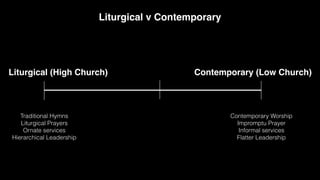 Contemporary (Low Church)
Liturgical (High Church)
Liturgical v Contemporary
Traditional Hymns
Liturgical Prayers
Ornate services
Hierarchical Leadership
Contemporary Worship
Impromptu Prayer
Informal services
Flatter Leadership
 