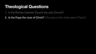 Theological Questions
1. Is the Roman Catholic Church the only Church?
2. Is the Pope the vicar of Christ? What about when there were 2 Popes?
 