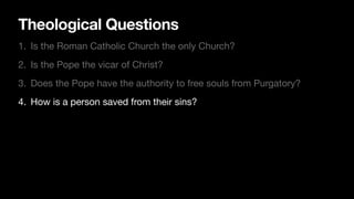 Theological Questions
1. Is the Roman Catholic Church the only Church?
2. Is the Pope the vicar of Christ?
3. Does the Pope have the authority to free souls from Purgatory?
4. How is a person saved from their sins?
 