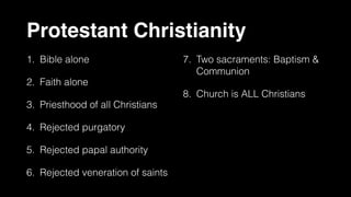 Protestant Christianity
1. Bible alone
2. Faith alone
3. Priesthood of all Christians
4. Rejected purgatory
5. Rejected papal authority
6. Rejected veneration of saints
7. Two sacraments: Baptism &
Communion
8. Church is ALL Christians
 