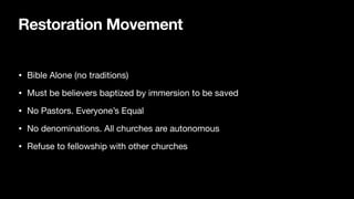 Restoration Movement
• Bible Alone (no traditions)
• Must be believers baptized by immersion to be saved
• No Pastors. Everyone’s Equal
• No denominations. All churches are autonomous
• Refuse to fellowship with other churches
 