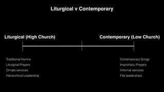 Contemporary (Low Church)
Liturgical (High Church)
Liturgical v Contemporary
Traditional Hymns
Liturgical Prayers
Ornate services
Hierarchical Leadership
Contemporary Songs
Impromptu Prayers
Informal services
Flat leaderships
 