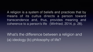 A religion is a system of beliefs and practices that by
means of its cultus directs a person toward
transcendence and, thus, provides meaning and
coherence to a person’s life (Winfried, 2014, p. 28).


What’s the difference between a religion and


(a) ideology (b) philosophy of life?
 