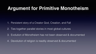 Argument for Primitive Monotheism
1. Persistent story of a Creator God, Creation, and Fall


2. Ties together parallel stories in most global cultures


3. Evolution of Monotheism has not been observed & documented


4. Devolution of religion is readily observed & documented
 