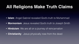 All Religions Make Truth Claims
• Islam: Angel Gabriel revealed God’s truth to Muhammad


• Mormonism: Jesus revealed God’s truth to Joseph Smith


• Hinduism: We are all on a journey of reincarnation


• Christianity: Jesus physically rose from the dead
 