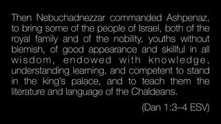 Then Nebuchadnezzar commanded Ashpenaz,
to bring some of the people of Israel, both of the
royal family and of the nobility, youths without
blemish, of good appearance and skillful in all
w i s d o m , e n d o w e d w i t h k n o w l e d g e ,
understanding learning, and competent to stand
in the king’s palace, and to teach them the
literature and language of the Chaldeans.


(Dan 1:3–4 ESV)
 