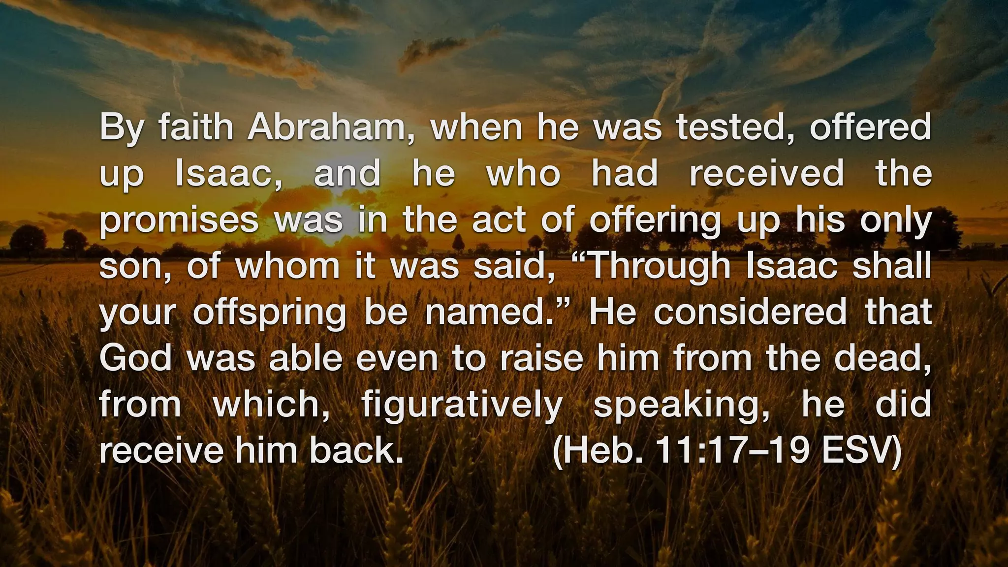 By faith Abraham, when he was tested, offered
up Isaac, and he who had received the
promises was in the act of offering up his only
son, of whom it was said, “Through Isaac shall
your offspring be named.” He considered that
God was able even to raise him from the dead,
from which,
fi
guratively speaking, he did
receive him back. (Heb. 11:17–19 ESV)
 