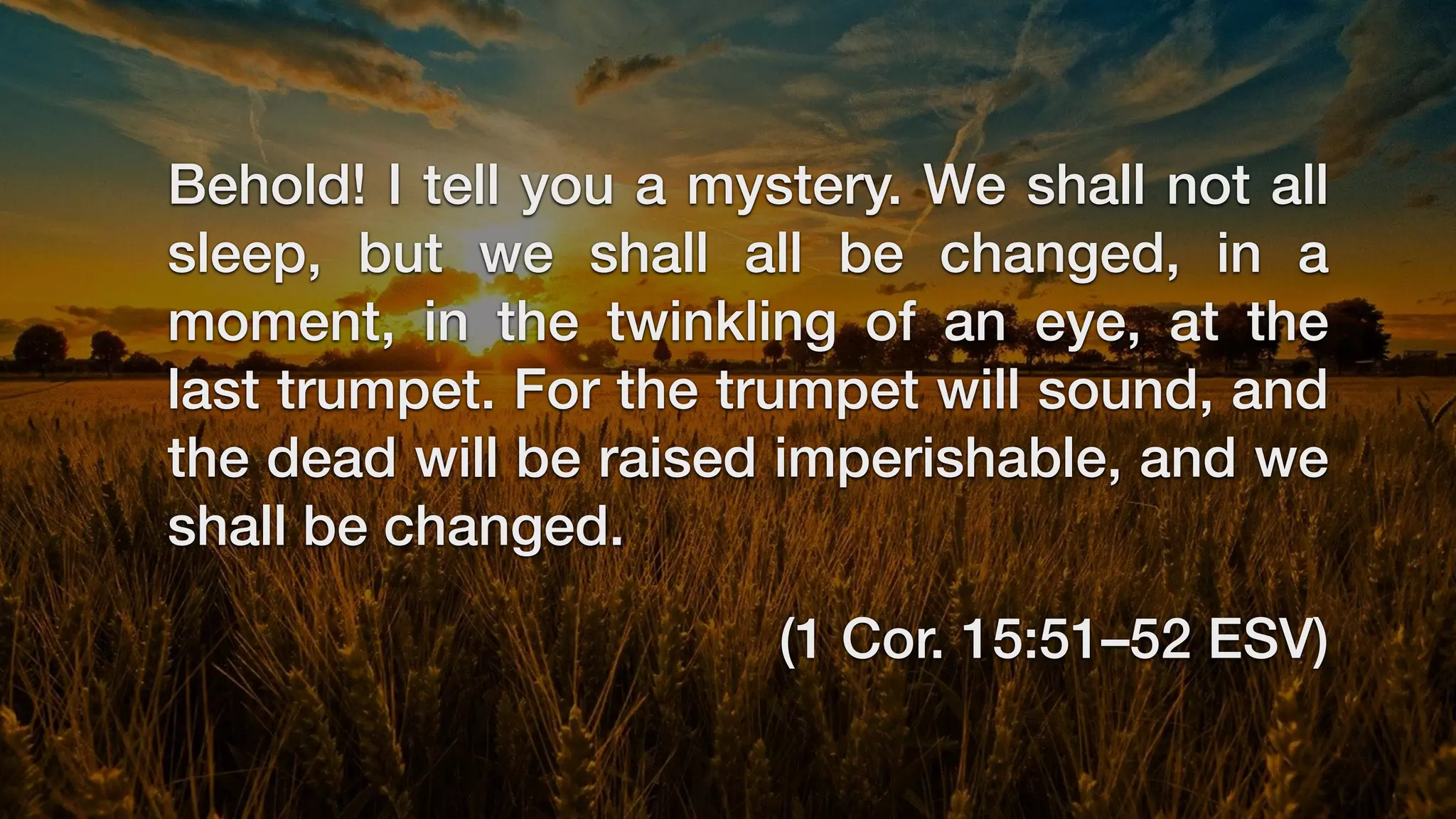 Behold! I tell you a mystery. We shall not all
sleep, but we shall all be changed, in a
moment, in the twinkling of an eye, at the
last trumpet. For the trumpet will sound, and
the dead will be raised imperishable, and we
shall be changed.
(1 Cor. 15:51–52 ESV)
 